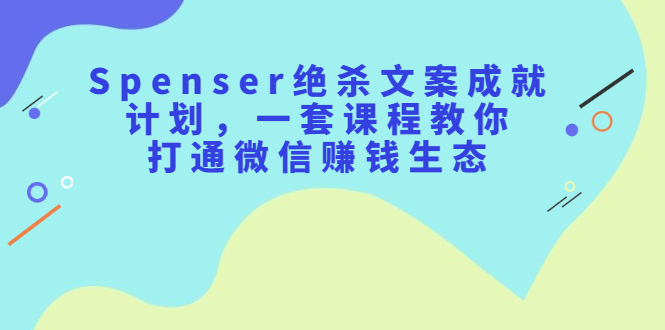 Spenser绝杀文案成就计划，一套课程教你打通微信赚钱生态-有渔有礼