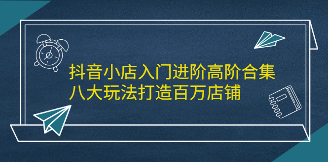 抖音小店入门进阶高阶合集，八大玩法打造百万店铺-有渔有礼