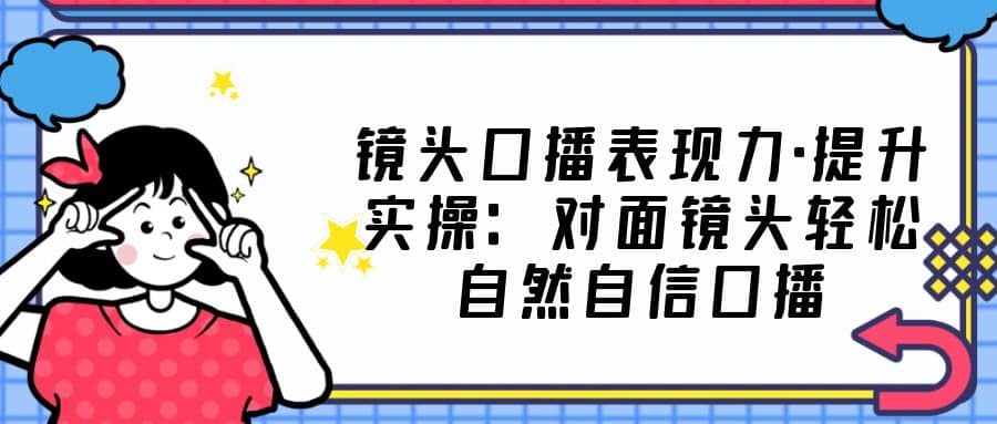 镜头口播表现力·提升实操：对面镜头轻松自然自信口播（23节课）-有渔有礼