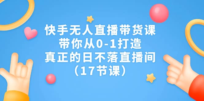 快手无人直播带货课，带你从0-1打造，真正的日不落直播间（17节课）-有渔有礼