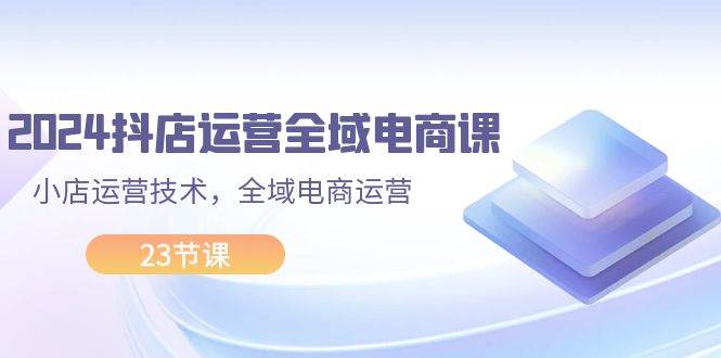 2024抖店运营-全域电商课，小店运营技术，全域电商运营（23节课）-有渔有礼