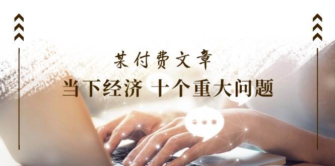 某付费文章《当下经济 十个重大问题》覆盖了大家关心的全部经济类话题-有渔有礼