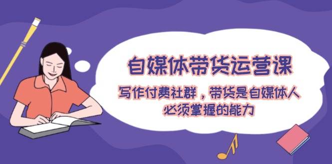 自媒体带货运营课：写作付费社群，带货是自媒体人必须掌握的能力-有渔有礼
