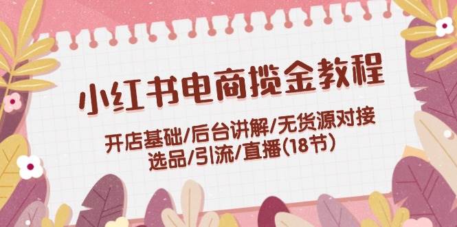 小红书电商揽金教程：开店基础/后台讲解/无货源对接/选品/引流/直播(18节)-有渔有礼