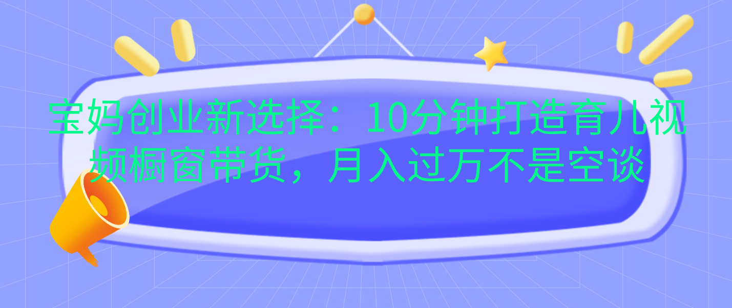 宝妈创业新选择：10分钟打造育儿视频橱窗带货，月入过万不是空谈-有渔有礼
