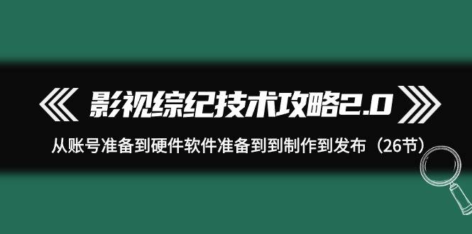 影视 综纪技术攻略2.0：从账号准备到硬件软件准备到到制作到发布（26节）-有渔有礼