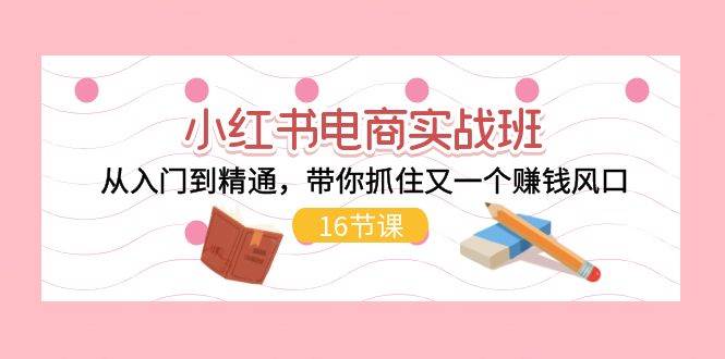 小红书电商实战班，从入门到精通，带你抓住又一个赚钱风口（16节）-有渔有礼